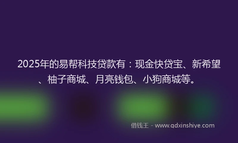 2025年的易帮科技贷款有：现金快贷宝、新希望、柚子商城、月亮钱包、小狗商城等。