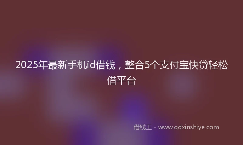 2025年最新手机id借钱，整合5个支付宝快贷轻松借平台
