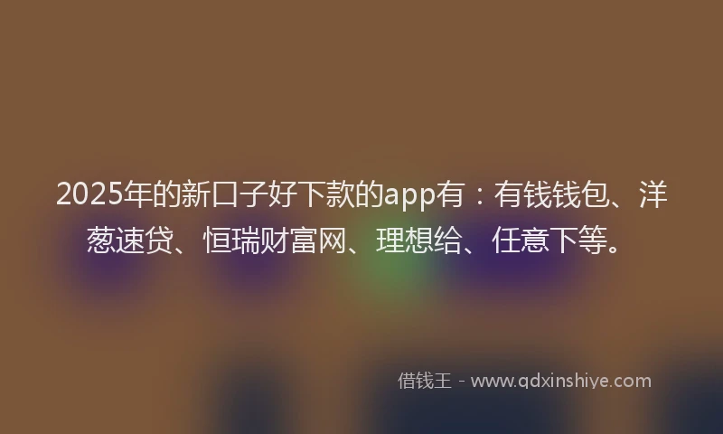 2025年的新口子好下款的app有：有钱钱包、洋葱速贷、恒瑞财富网、理想给、任意下等。
