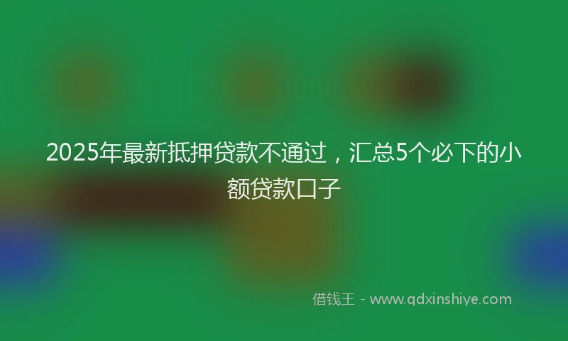 2025年最新抵押贷款不通过，汇总5个必下的小额贷款口子