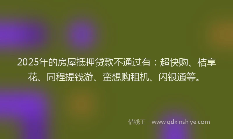 2025年的房屋抵押贷款不通过有：超快购、桔享花、同程提钱游、蛮想购租机、闪银通等。