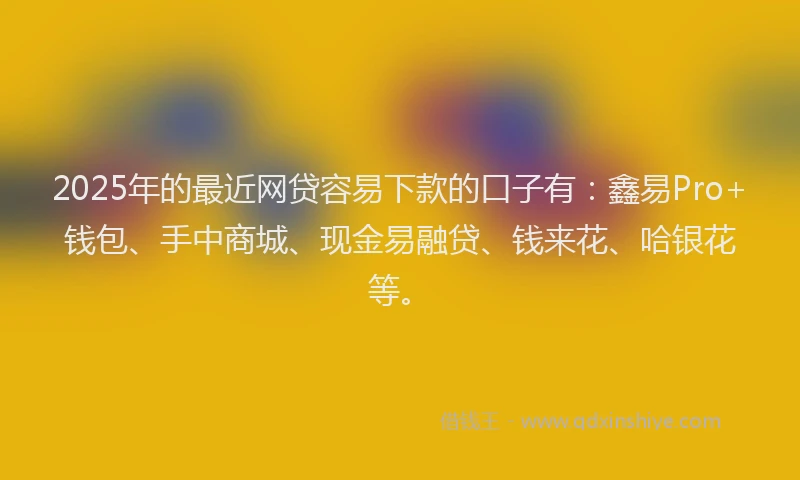 2025年的最近网贷容易下款的口子有：鑫易Pro+钱包、手中商城、现金易融贷、钱来花、哈银花等。