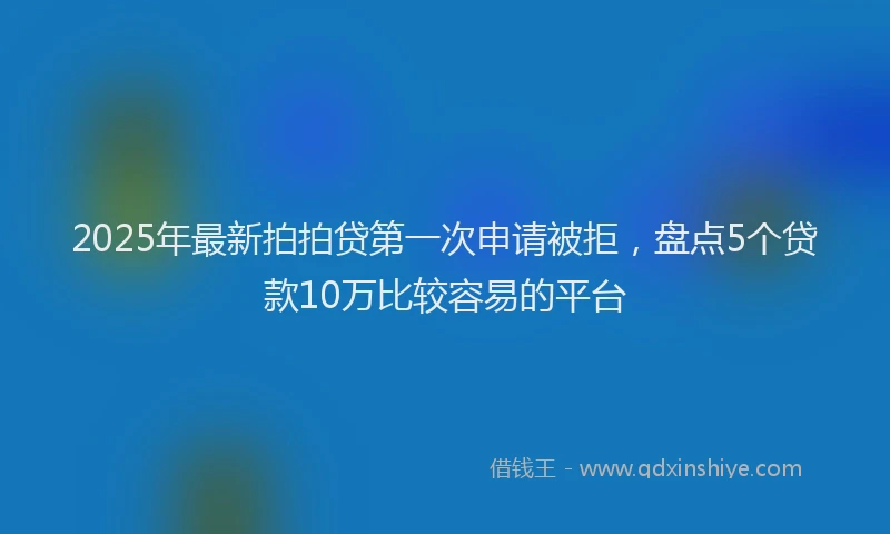2025年最新拍拍贷第一次申请被拒，盘点5个贷款10万比较容易的平台