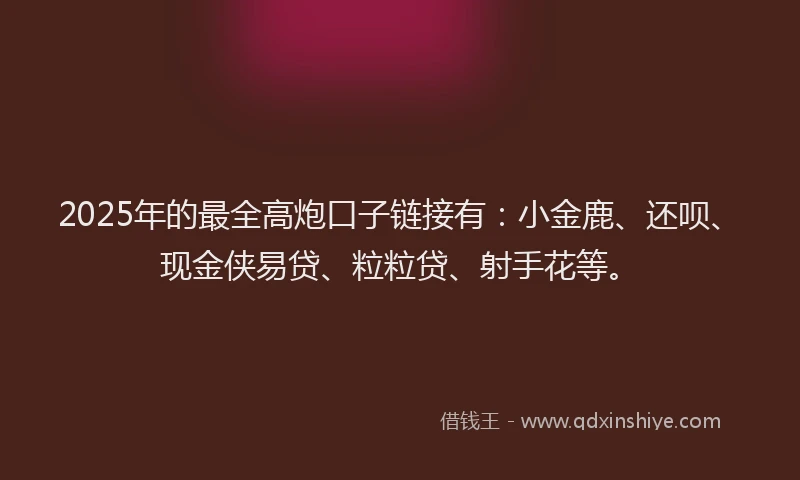 2025年的最全高炮口子链接有：小金鹿、还呗、现金侠易贷、粒粒贷、射手花等。
