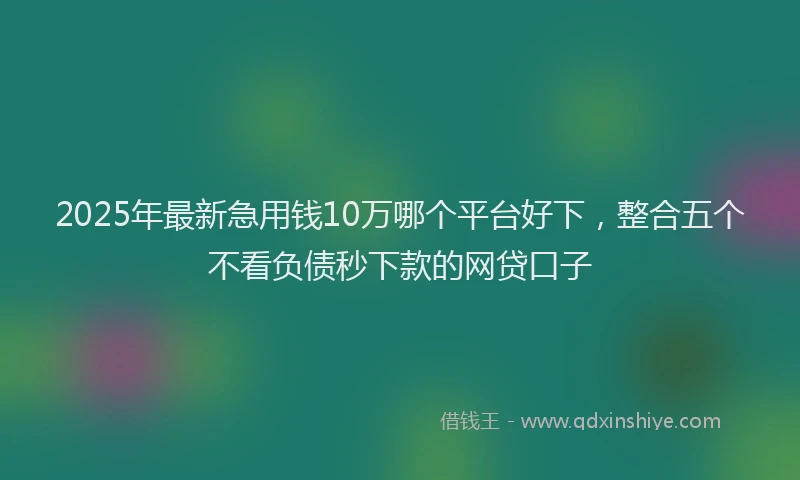 2025年最新急用钱10万哪个平台好下，整合五个不看负债秒下款的网贷口子