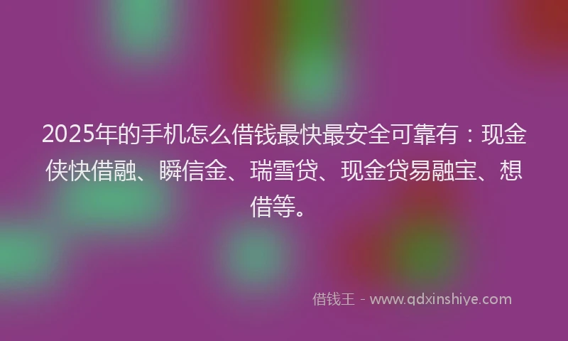 2025年的手机怎么借钱最快最安全可靠有：现金侠快借融、瞬信金、瑞雪贷、现金贷易融宝、想借等。