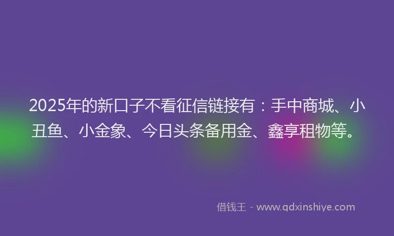 2025年的新口子不看征信链接有：手中商城、小丑鱼、小金象、今日头条备用金、鑫享租物等。