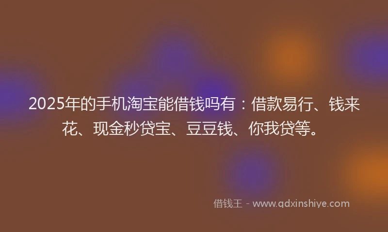 2025年的手机淘宝能借钱吗有：借款易行、钱来花、现金秒贷宝、豆豆钱、你我贷等。