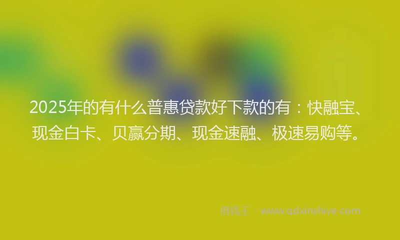 2025年的有什么普惠贷款好下款的有：快融宝、现金白卡、贝赢分期、现金速融、极速易购等。