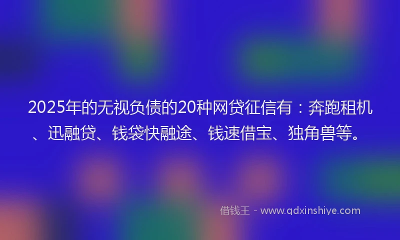 2025年的无视负债的20种网贷征信有：奔跑租机、迅融贷、钱袋快融途、钱速借宝、独角兽等。