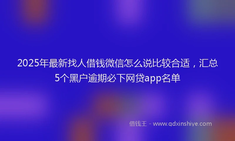 2025年最新找人借钱微信怎么说比较合适，汇总5个黑户逾期必下网贷app名单
