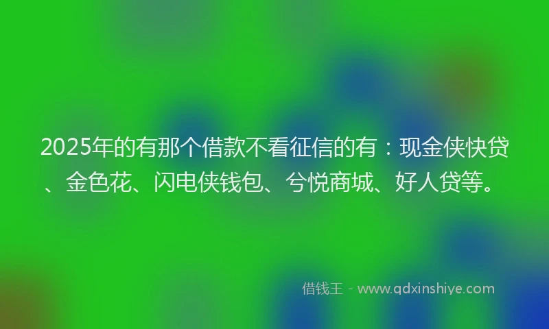2025年的有那个借款不看征信的有：现金侠快贷、金色花、闪电侠钱包、兮悦商城、好人贷等。