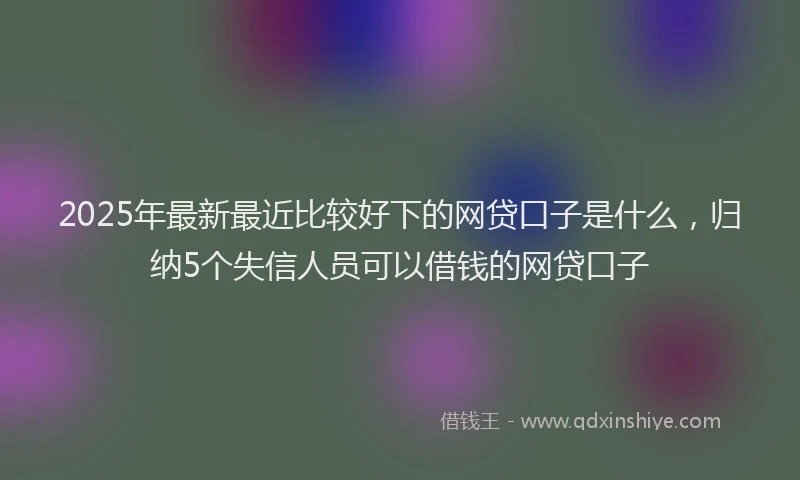 2025年最新最近比较好下的网贷口子是什么，归纳5个失信人员可以借钱的网贷口子