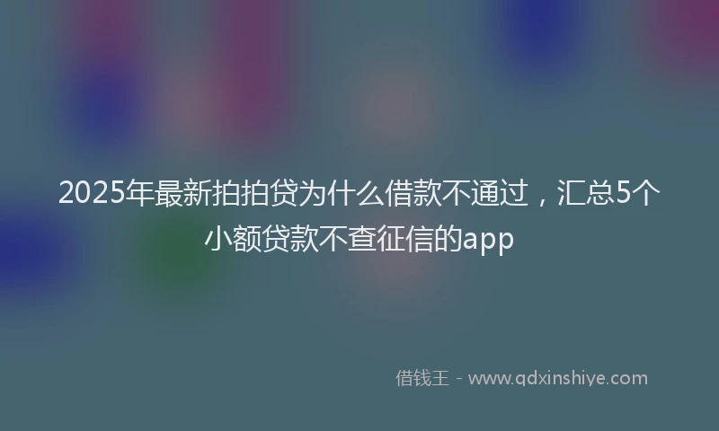 2025年最新拍拍贷为什么借款不通过，汇总5个小额贷款不查征信的app