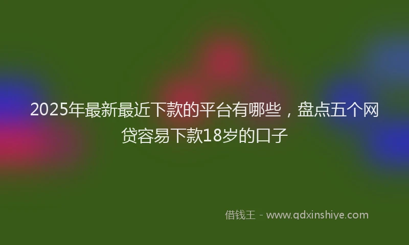 2025年最新最近下款的平台有哪些，盘点五个网贷容易下款18岁的口子