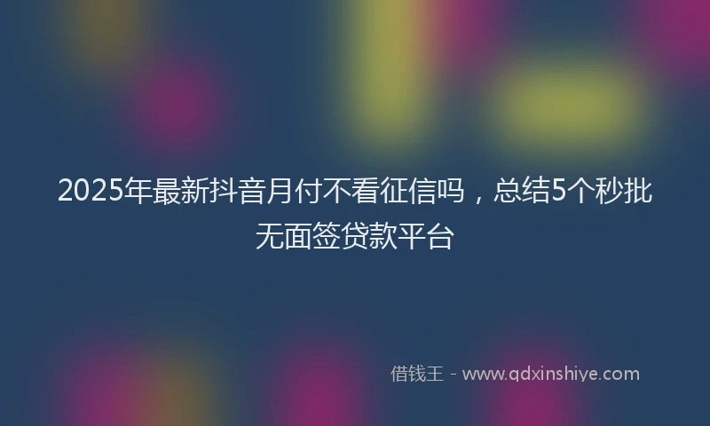 2025年最新抖音月付不看征信吗，总结5个秒批无面签贷款平台