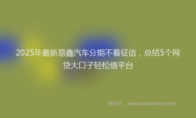 2025年最新易鑫汽车分期不看征信，总结5个网贷大口子轻松借平台