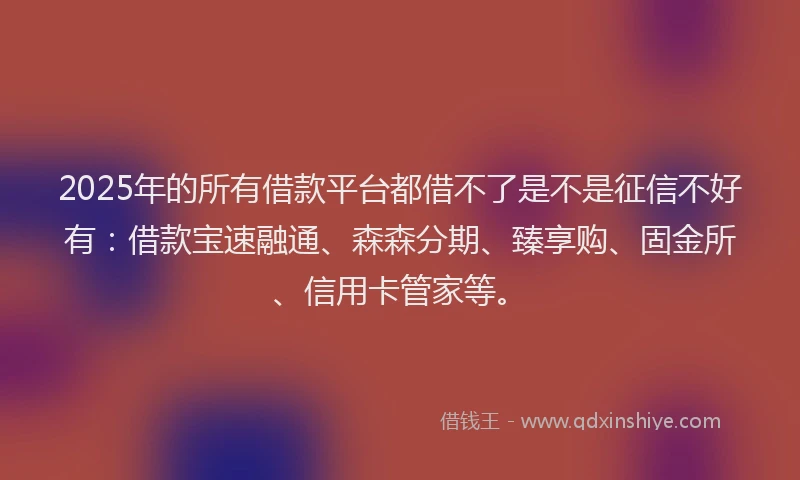 2025年的所有借款平台都借不了是不是征信不好有：借款宝速融通、森森分期、臻享购、固金所、信用卡管家等。