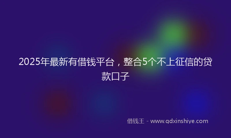 2025年最新有借钱平台，整合5个不上征信的贷款口子
