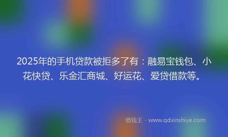 2025年的手机贷款被拒多了有：融易宝钱包、小花快贷、乐金汇商城、好运花、爱贷借款等。