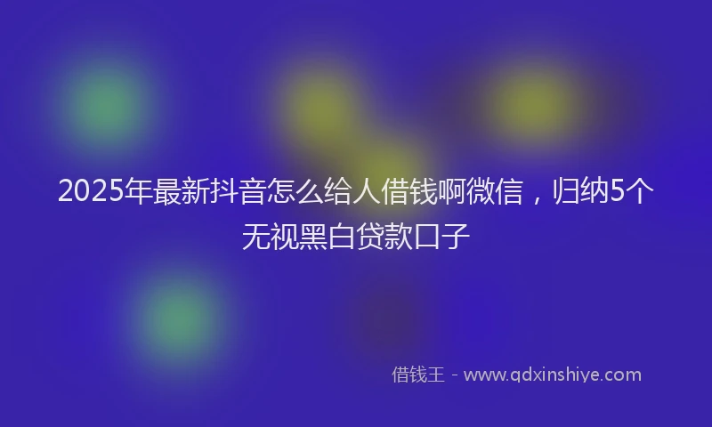 2025年最新抖音怎么给人借钱啊微信，归纳5个无视黑白贷款口子
