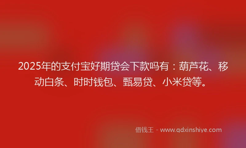 2025年的支付宝好期贷会下款吗有：葫芦花、移动白条、时时钱包、甄易贷、小米贷等。