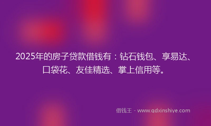 2025年的房子贷款借钱有：钻石钱包、享易达、口袋花、友佳精选、掌上信用等。