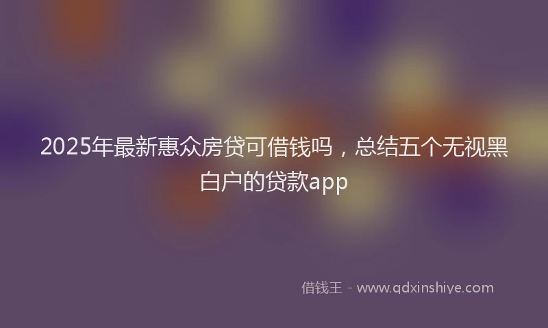 2025年最新惠众房贷可借钱吗，总结五个无视黑白户的贷款app