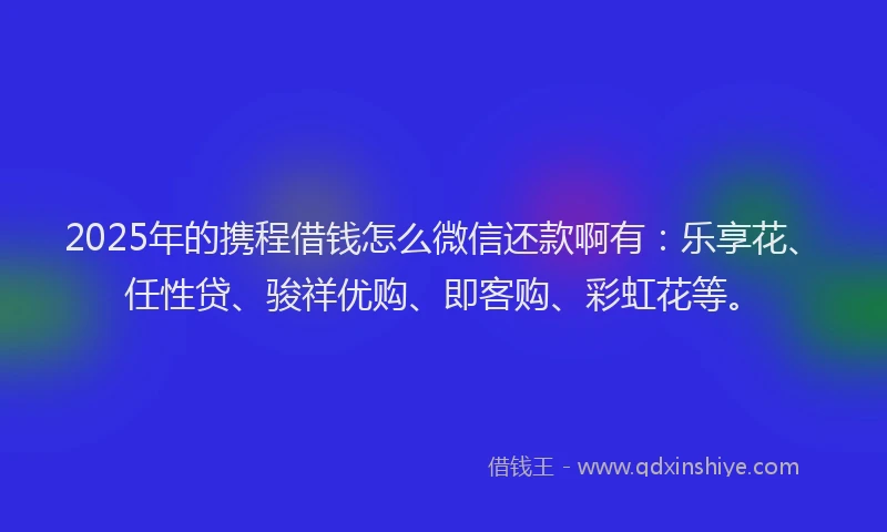 2025年的携程借钱怎么微信还款啊有：乐享花、任性贷、骏祥优购、即客购、彩虹花等。