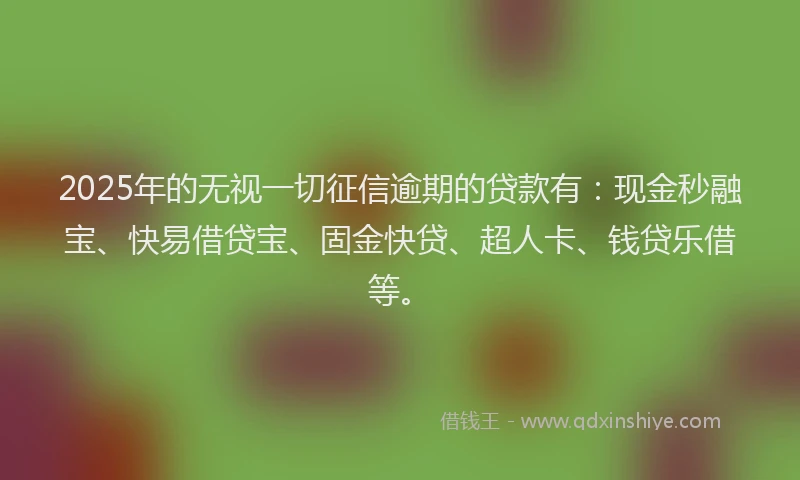 2025年的无视一切征信逾期的贷款有：现金秒融宝、快易借贷宝、固金快贷、超人卡、钱贷乐借等。