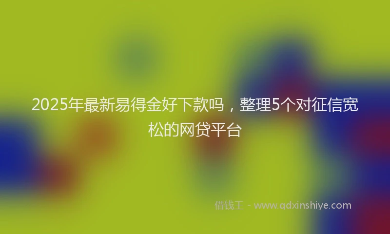 2025年最新易得金好下款吗，整理5个对征信宽松的网贷平台