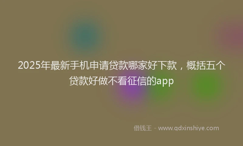 2025年最新手机申请贷款哪家好下款，概括五个贷款好做不看征信的app
