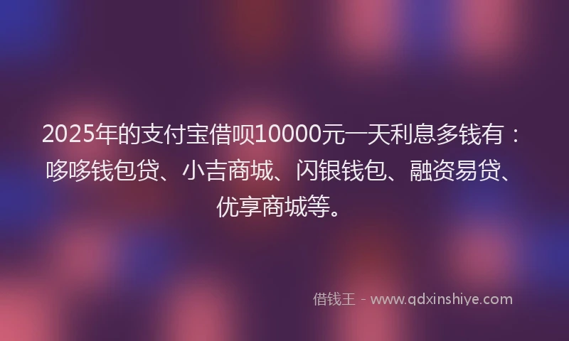 2025年的支付宝借呗10000元一天利息多钱有：哆哆钱包贷、小吉商城、闪银钱包、融资易贷、优享商城等。