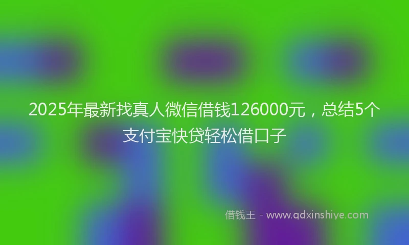 2025年最新找真人微信借钱126000元，总结5个支付宝快贷轻松借口子