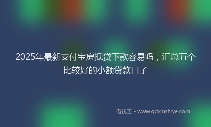 2025年最新支付宝房抵贷下款容易吗，汇总五个比较好的小额贷款口子
