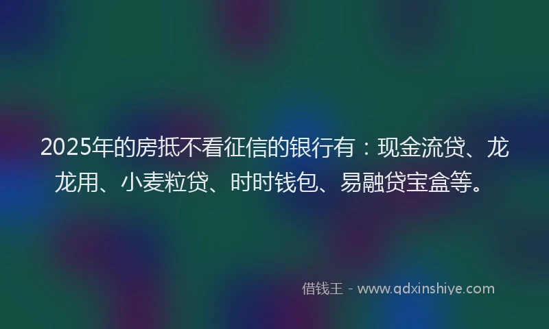 2025年的房抵不看征信的银行有：现金流贷、龙龙用、小麦粒贷、时时钱包、易融贷宝盒等。