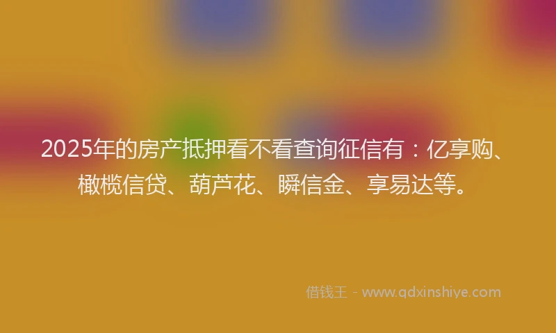 2025年的房产抵押看不看查询征信有：亿享购、橄榄信贷、葫芦花、瞬信金、享易达等。