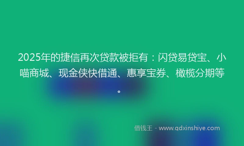2025年的捷信再次贷款被拒有：闪贷易贷宝、小喵商城、现金侠快借通、惠享宝券、橄榄分期等。