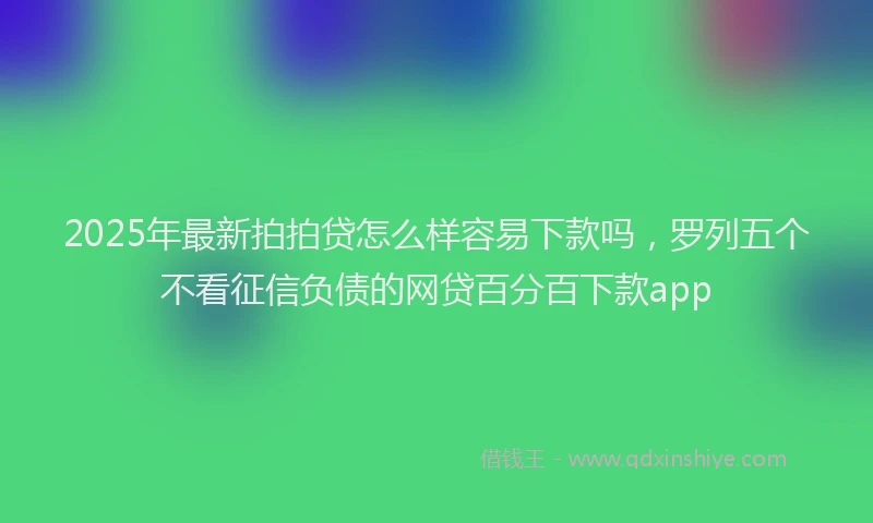 2025年最新拍拍贷怎么样容易下款吗，罗列五个不看征信负债的网贷百分百下款app