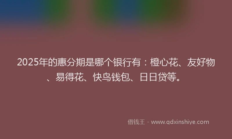 2025年的惠分期是哪个银行有：橙心花、友好物、易得花、快鸟钱包、日日贷等。