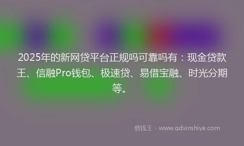 2025年的新网贷平台正规吗可靠吗有：现金贷款王、信融Pro钱包、极速贷、易借宝融、时光分期等。