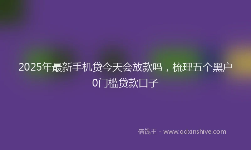 2025年最新手机贷今天会放款吗，梳理五个黑户0门槛贷款口子