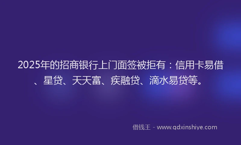 2025年的招商银行上门面签被拒有：信用卡易借、星贷、天天富、疾融贷、滴水易贷等。