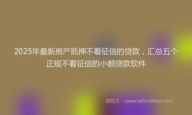 2025年最新房产抵押不看征信的贷款，汇总五个正规不看征信的小额贷款软件