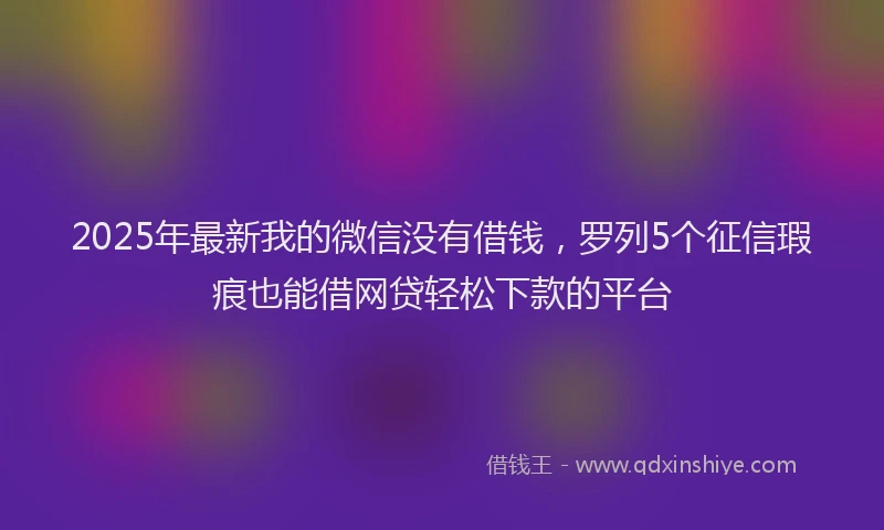 2025年最新我的微信没有借钱，罗列5个征信瑕疵也能借网贷轻松下款的平台