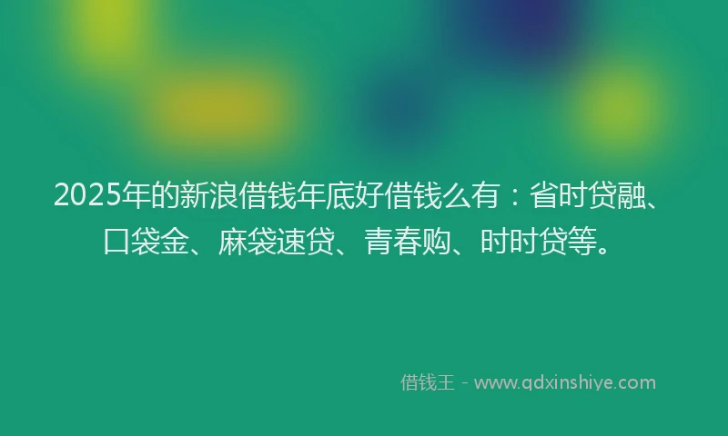 2025年的新浪借钱年底好借钱么有：省时贷融、口袋金、麻袋速贷、青春购、时时贷等。