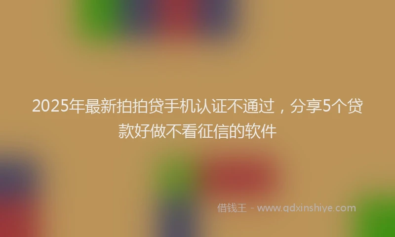 2025年最新拍拍贷手机认证不通过，分享5个贷款好做不看征信的软件