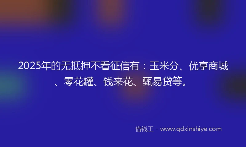 2025年的无抵押不看征信有：玉米分、优享商城、零花罐、钱来花、甄易贷等。