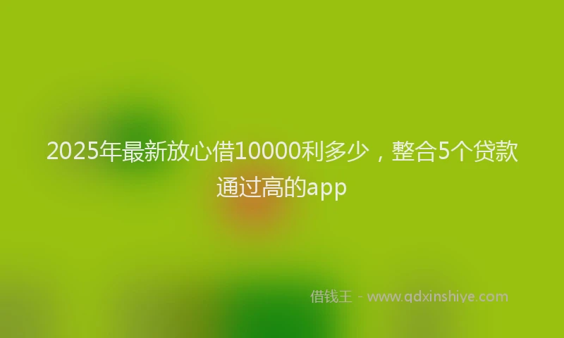 2025年最新放心借10000利多少，整合5个贷款通过高的app