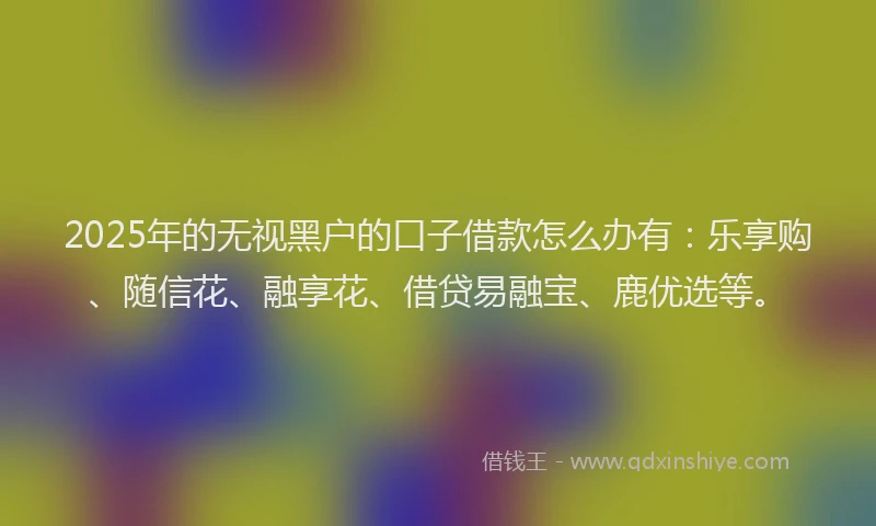 2025年的无视黑户的口子借款怎么办有：乐享购、随信花、融享花、借贷易融宝、鹿优选等。